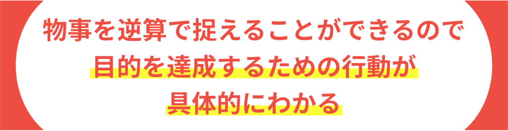 物事を逆算で捉えることができるので 目的を達成するための行動が具体的にわかる