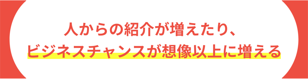 人からの紹介が増えたり、 ビジネスチャンスが想像以上に増える