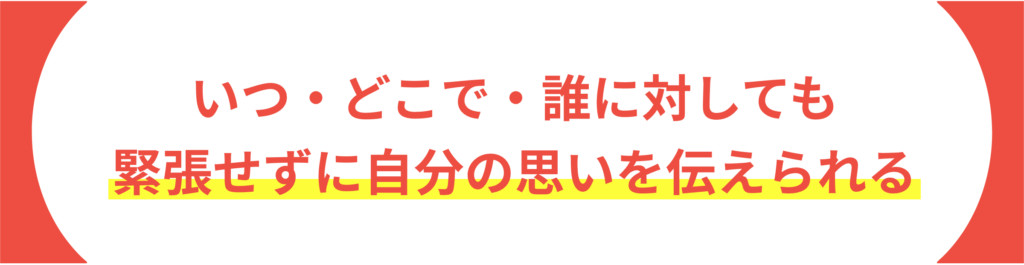 いつ・どこで・誰に対しても緊張せずに自分の思いを伝えられる