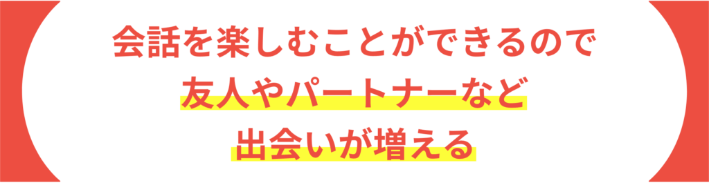 会話を楽しむことができるので友人やパートナーなど 出会いが増える